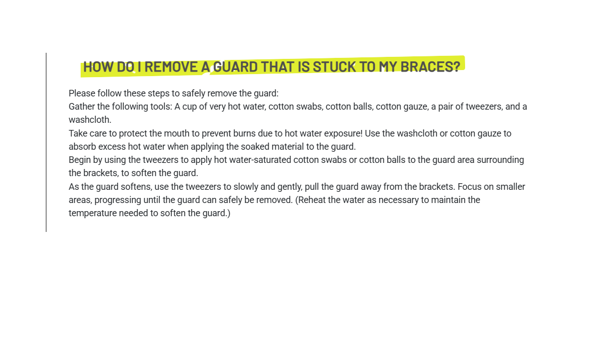 Please follow these steps to safely remove the guard:Gather the following tools: A cup of very hot water, cotton swabs, cotton balls, cotton gauze, a pair of tweezers, and a washcloth.Take care to protect the mouth to prevent burns due to hot water exposure! Use the washcloth or cotton gauze to absorb excess hot water when applying the soaked material to the guard.Begin by using the tweezers to apply hot water-saturated cotton swabs or cotton balls to the guard area surrounding the brackets, to soften