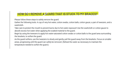 Please follow these steps to safely remove the guard:Gather the following tools: A cup of very hot water, cotton swabs, cotton balls, cotton gauze, a pair of tweezers, and a washcloth.Take care to protect the mouth to prevent burns due to hot water exposure! Use the washcloth or cotton gauze to absorb excess hot water when applying the soaked material to the guard.Begin by using the tweezers to apply hot water-saturated cotton swabs or cotton balls to the guard area surrounding the brackets, to soften 
